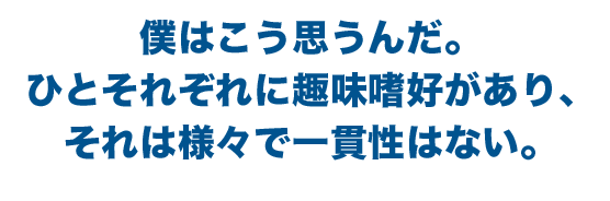 僕はこう思うんだ。ひとそれぞれに趣味嗜好があり、それは様々で一貫性はない。